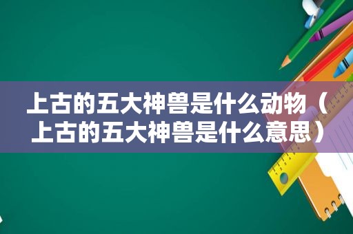 上古的五大神兽是什么动物（上古的五大神兽是什么意思）