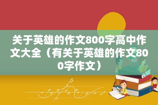 关于英雄的作文800字高中作文大全（有关于英雄的作文800字作文）