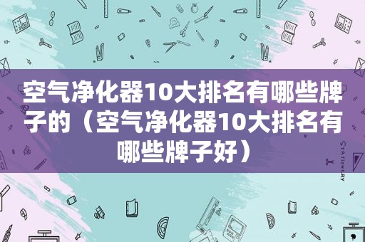 空气净化器10大排名有哪些牌子的（空气净化器10大排名有哪些牌子好）