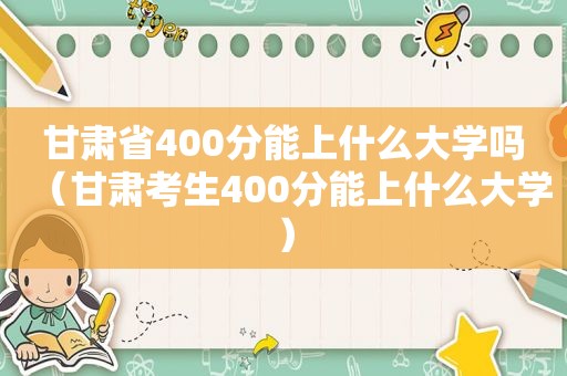 甘肃省400分能上什么大学吗（甘肃考生400分能上什么大学）