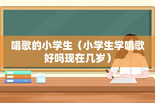 唱歌的小学生（小学生学唱歌好吗现在几岁）