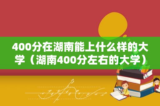 400分在湖南能上什么样的大学（湖南400分左右的大学）