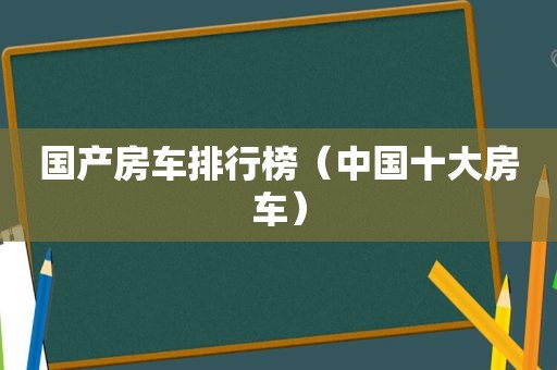 国产房车排行榜（中国十大房车）