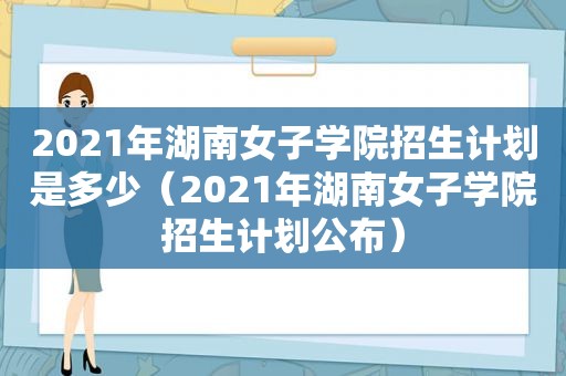 2021年湖南女子学院招生计划是多少（2021年湖南女子学院招生计划公布）