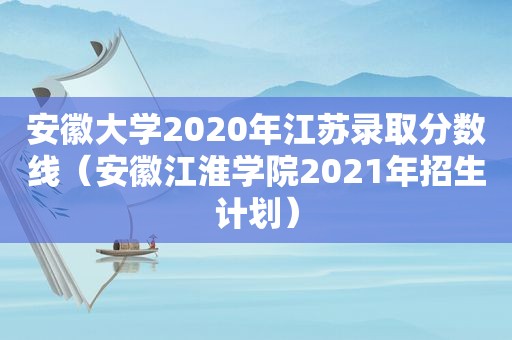 安徽大学2020年江苏录取分数线（安徽江淮学院2021年招生计划）