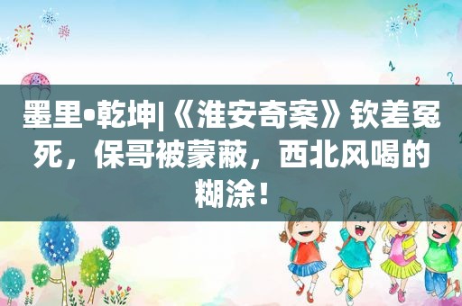 墨里•乾坤|《淮安奇案》钦差冤死，保哥被蒙蔽，西北风喝的糊涂！