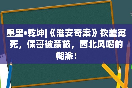 墨里•乾坤|《淮安奇案》钦差冤死，保哥被蒙蔽，西北风喝的糊涂！