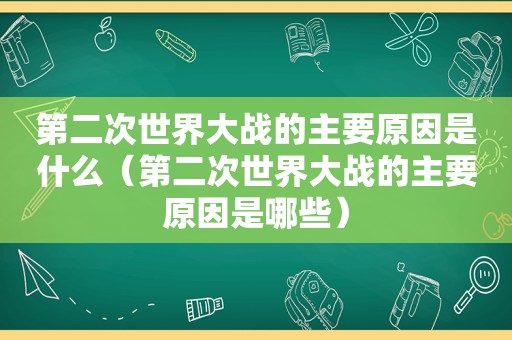 第二次世界大战的主要原因是什么（第二次世界大战的主要原因是哪些）