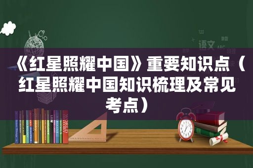 《红星照耀中国》重要知识点（红星照耀中国知识梳理及常见考点）