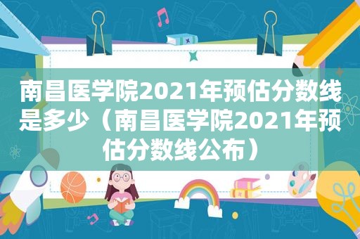 南昌医学院2021年预估分数线是多少（南昌医学院2021年预估分数线公布）