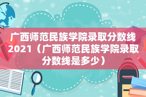 广西师范民族学院录取分数线2021（广西师范民族学院录取分数线是多少）