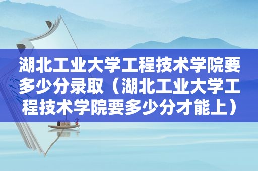 湖北工业大学工程技术学院要多少分录取（湖北工业大学工程技术学院要多少分才能上）