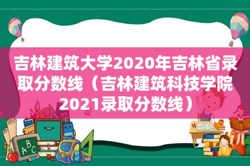 吉林建筑大学2020年吉林省录取分数线（吉林建筑科技学院2021录取分数线）