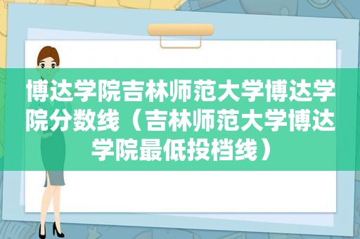 博达学院吉林师范大学博达学院分数线（吉林师范大学博达学院最低投档线）