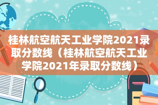 桂林航空航天工业学院2021录取分数线（桂林航空航天工业学院2021年录取分数线）