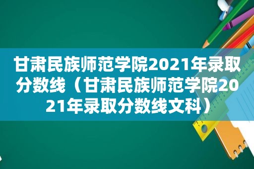 甘肃民族师范学院2021年录取分数线（甘肃民族师范学院2021年录取分数线文科）