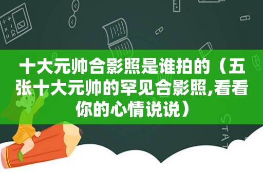 十大元帅合影照是谁拍的（五张十大元帅的罕见合影照,看看你的心情说说）