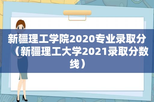 新疆理工学院2020专业录取分（新疆理工大学2021录取分数线）