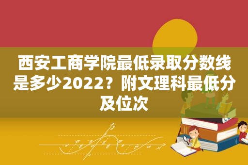 西安工商学院最低录取分数线是多少2022？附文理科最低分及位次