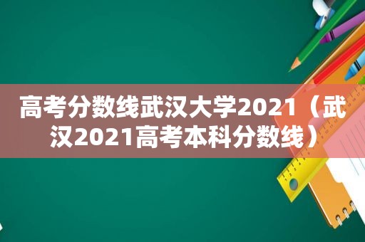 高考分数线武汉大学2021（武汉2021高考本科分数线）