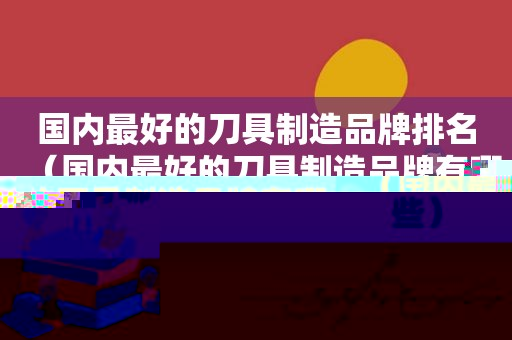 国内最好的刀具制造品牌排名（国内最好的刀具制造品牌有哪些）