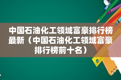 中国石油化工领域富豪排行榜最新（中国石油化工领域富豪排行榜前十名）