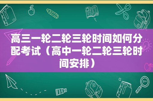 高三一轮二轮三轮时间如何分配考试（高中一轮二轮三轮时间安排）