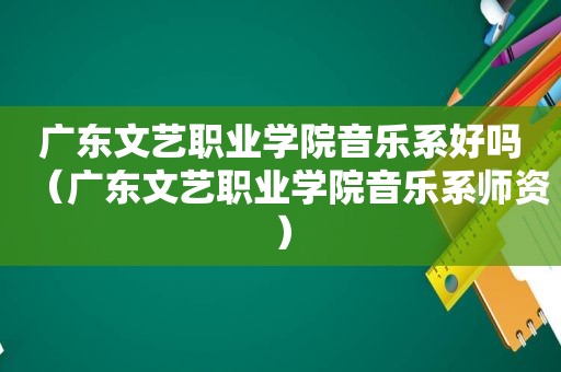 广东文艺职业学院音乐系好吗（广东文艺职业学院音乐系师资）