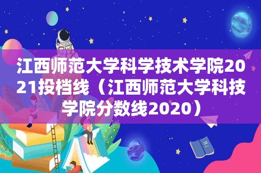 江西师范大学科学技术学院2021投档线（江西师范大学科技学院分数线2020）