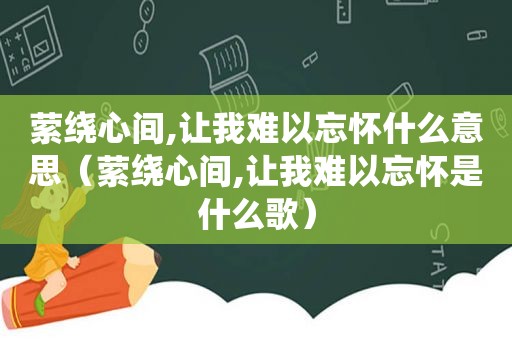 萦绕心间,让我难以忘怀什么意思（萦绕心间,让我难以忘怀是什么歌）