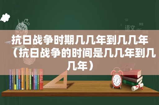 抗日战争时期几几年到几几年（抗日战争的时间是几几年到几几年）