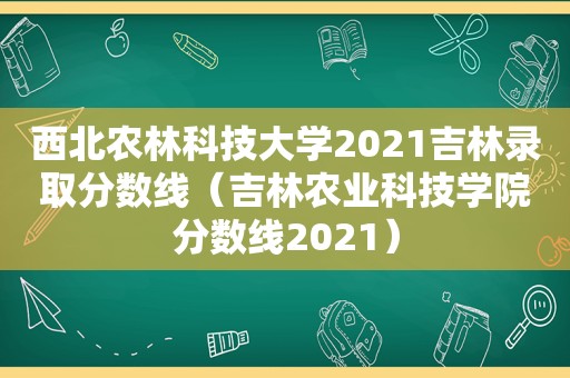 西北农林科技大学2021吉林录取分数线（吉林农业科技学院分数线2021）