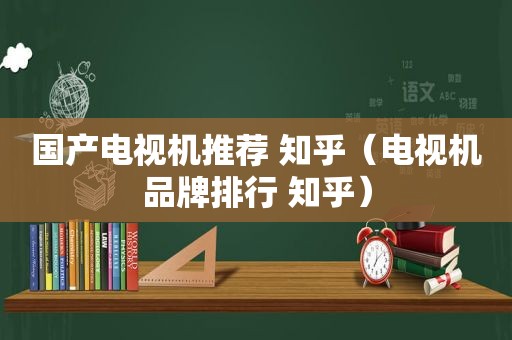 国产电视机推荐 知乎（电视机品牌排行 知乎）