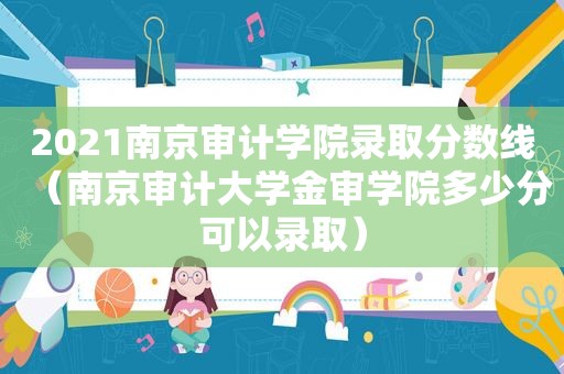 2021南京审计学院录取分数线（南京审计大学金审学院多少分可以录取）