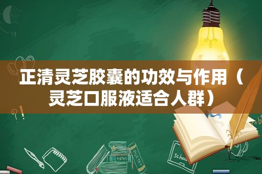 正清灵芝胶囊的功效与作用（灵芝口服液适合人群）