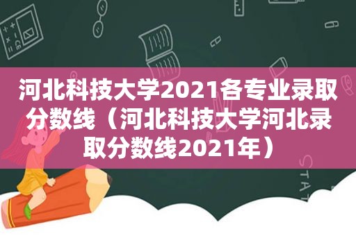 河北科技大学2021各专业录取分数线（河北科技大学河北录取分数线2021年）