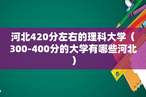 河北420分左右的理科大学（300-400分的大学有哪些河北）