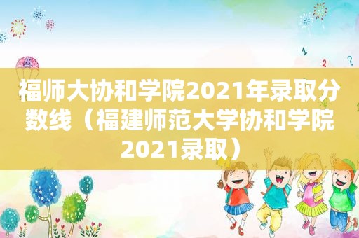 福师大协和学院2021年录取分数线（福建师范大学协和学院2021录取）