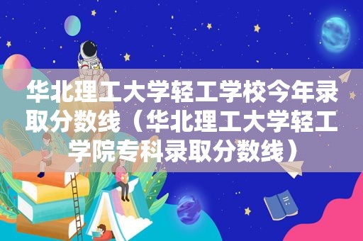 华北理工大学轻工学校今年录取分数线（华北理工大学轻工学院专科录取分数线）