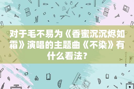 对于毛不易为《香蜜沉沉烬如霜》演唱的主题曲《不染》有什么看法？