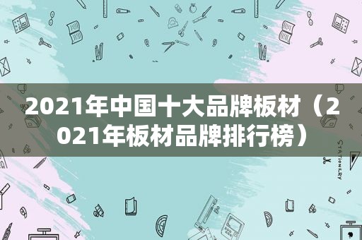 2021年中国十大品牌板材（2021年板材品牌排行榜）