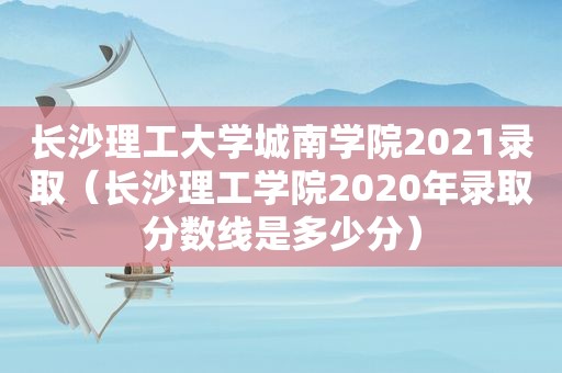 长沙理工大学城南学院2021录取（长沙理工学院2020年录取分数线是多少分）