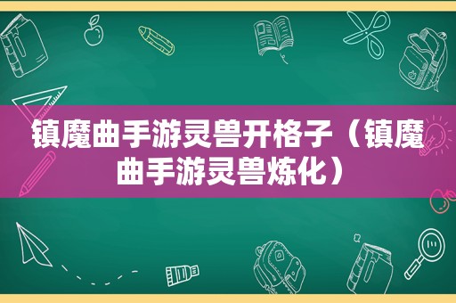 镇魔曲手游灵兽开格子（镇魔曲手游灵兽炼化）