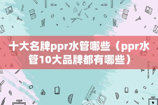 十大名牌ppr水管哪些（ppr水管10大品牌都有哪些）