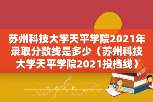 苏州科技大学天平学院2021年录取分数线是多少（苏州科技大学天平学院2021投档线）