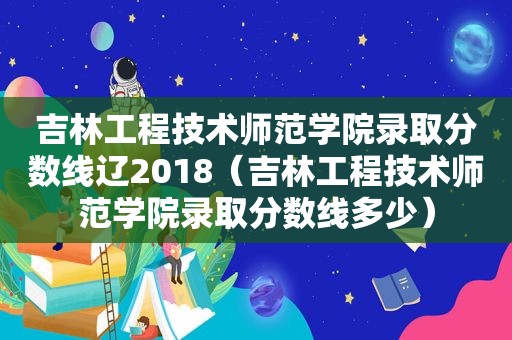 吉林工程技术师范学院录取分数线辽2018（吉林工程技术师范学院录取分数线多少）