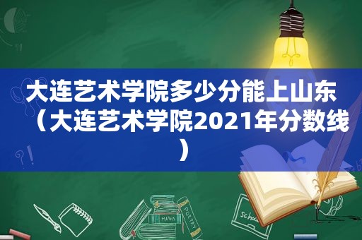 大连艺术学院多少分能上山东（大连艺术学院2021年分数线）