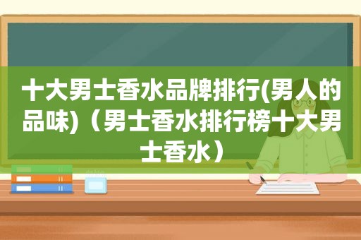 十大男士香水品牌排行(男人的品味)（男士香水排行榜十大男士香水）