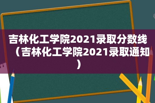 吉林化工学院2021录取分数线（吉林化工学院2021录取通知）