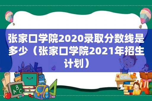 张家口学院2020录取分数线是多少（张家口学院2021年招生计划）